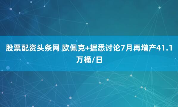 股票配资头条网 欧佩克+据悉讨论7月再增产41.1万桶/日
