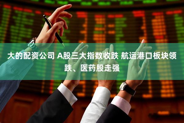 大的配资公司 A股三大指数收跌 航运港口板块领跌、医药股走强