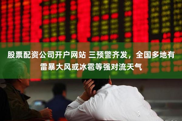 股票配资公司开户网站 三预警齐发，全国多地有雷暴大风或冰雹等强对流天气