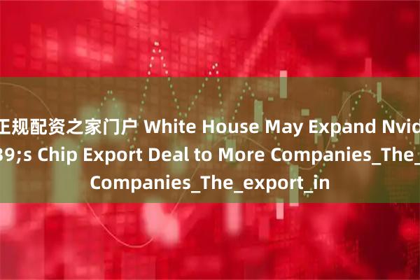 正规配资之家门户 White House May Expand Nvidia's Chip Export Deal to More Companies_The_export_in