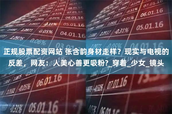 正规股票配资网站 张含韵身材走样？现实与电视的反差，网友：人美心善更吸粉?_穿着_少女_镜头