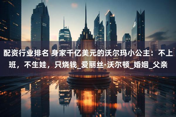 配资行业排名 身家千亿美元的沃尔玛小公主：不上班，不生娃，只烧钱_爱丽丝·沃尔顿_婚姻_父亲