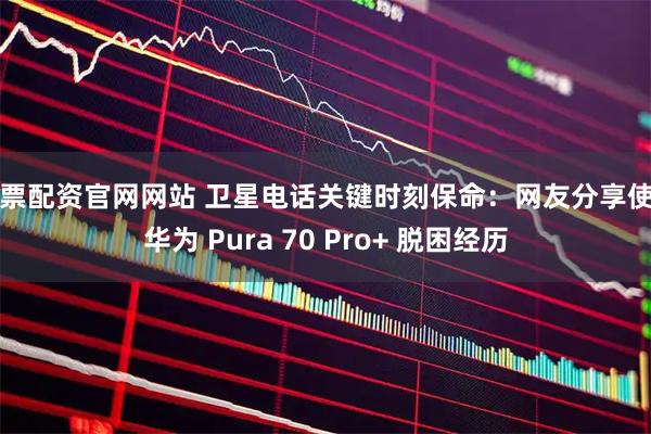 股票配资官网网站 卫星电话关键时刻保命：网友分享使用华为 Pura 70 Pro+ 脱困经历