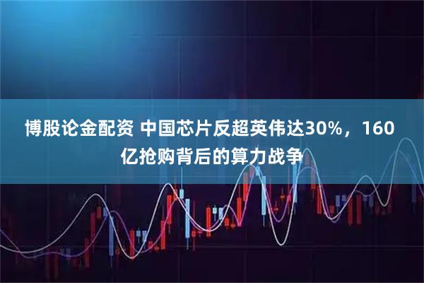 博股论金配资 中国芯片反超英伟达30%，160 亿抢购背后的算力战争