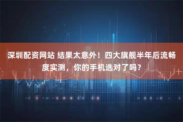 深圳配资网站 结果太意外！四大旗舰半年后流畅度实测，你的手机选对了吗？